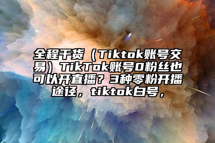 全程干货（Tiktok账号交易）TikTok账号0粉丝也可以开直播？3种零粉开播途径，tiktok白号，