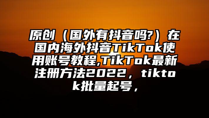 原创（国外有抖音吗?）在国内海外抖音TikTok使用账号教程,TikTok最新注册方法2022，tiktok批量起号，