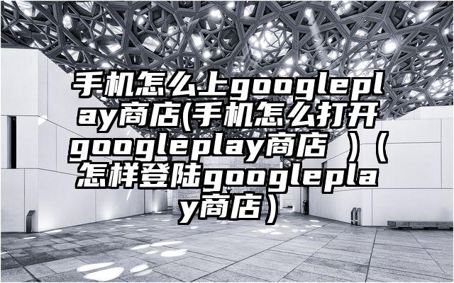 手机怎么上googleplay商店(手机怎么打开googleplay商店 )（怎样登陆googleplay商店）