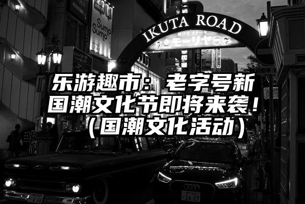 乐游趣市：老字号新国潮文化节即将来袭！（国潮文化活动）