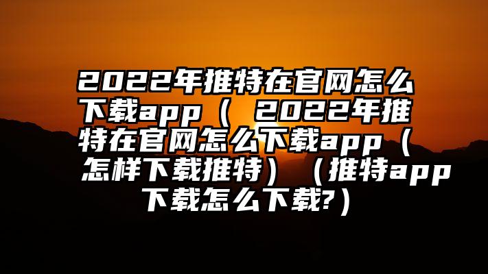 2022年推特在官网怎么下载app（ 2022年推特在官网怎么下载app（怎样下载推特）（推特app下载怎么下载?）