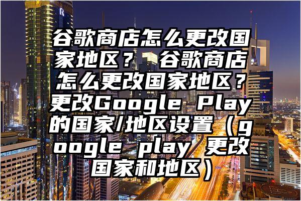谷歌商店怎么更改国家地区？ 谷歌商店怎么更改国家地区？更改Google Play的国家/地区设置（google play 更改国家和地区）