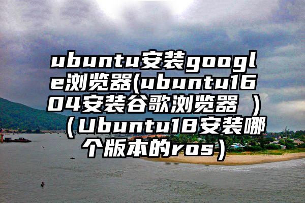 ubuntu安装google浏览器(ubuntu1604安装谷歌浏览器 )（Ubuntu18安装哪个版本的ros）