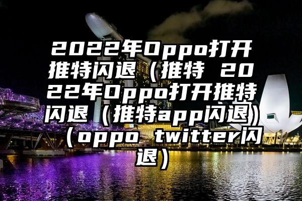 2022年Oppo打开推特闪退（推特 2022年Oppo打开推特闪退（推特app闪退）（oppo twitter闪退）