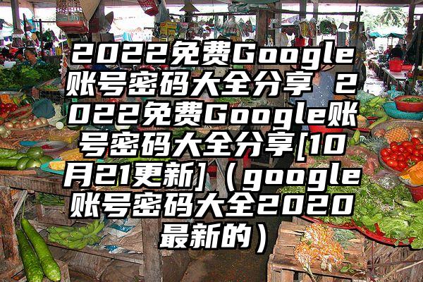 2022免费Google账号密码大全分享 2022免费Google账号密码大全分享[10月21更新]（google账号密码大全2020最新的）