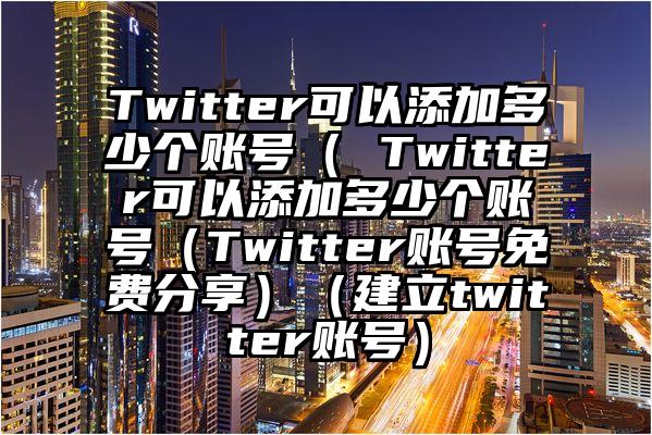 Twitter可以添加多少个账号（ Twitter可以添加多少个账号（Twitter账号免费分享）（建立twitter账号）