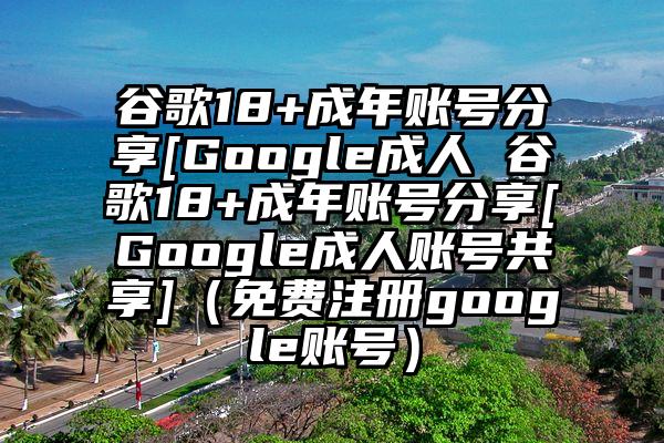 谷歌18+成年账号分享[Google成人 谷歌18+成年账号分享[Google成人账号共享]（免费注册google账号）