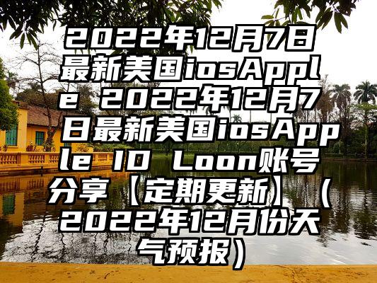 2022年12月7日最新美国iosApple 2022年12月7日最新美国iosApple ID Loon账号分享【定期更新】（2022年12月份天气预报）