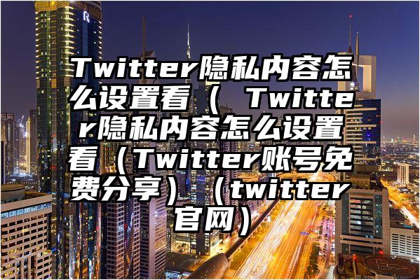Twitter隐私内容怎么设置看（ Twitter隐私内容怎么设置看（Twitter账号免费分享）（twitter官网）