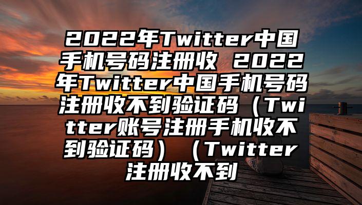 2022年Twitter中国手机号码注册收 2022年Twitter中国手机号码注册收不到验证码（Twitter账号注册手机收不到验证码）（Twitter注册收不到