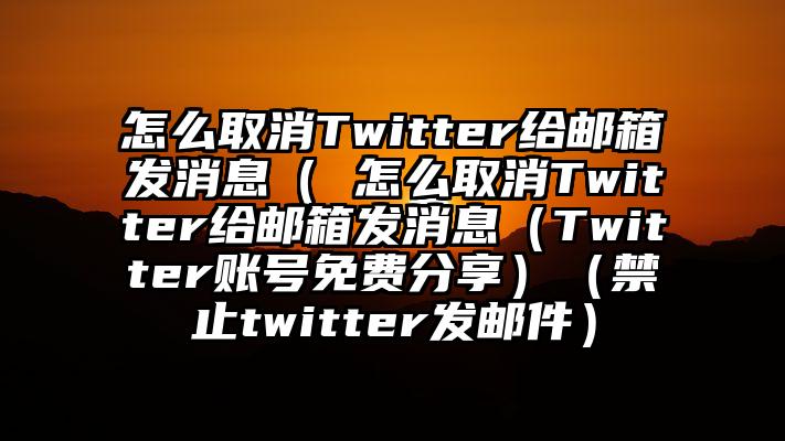 怎么取消Twitter给邮箱发消息（ 怎么取消Twitter给邮箱发消息（Twitter账号免费分享）（禁止twitter发邮件）