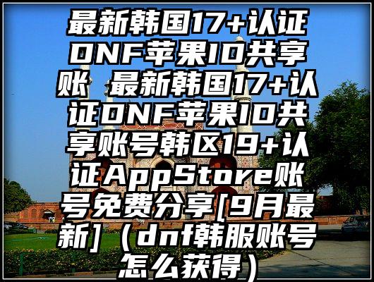 最新韩国17+认证DNF苹果ID共享账 最新韩国17+认证DNF苹果ID共享账号韩区19+认证AppStore账号免费分享[9月最新]（dnf韩服账号怎么获得）