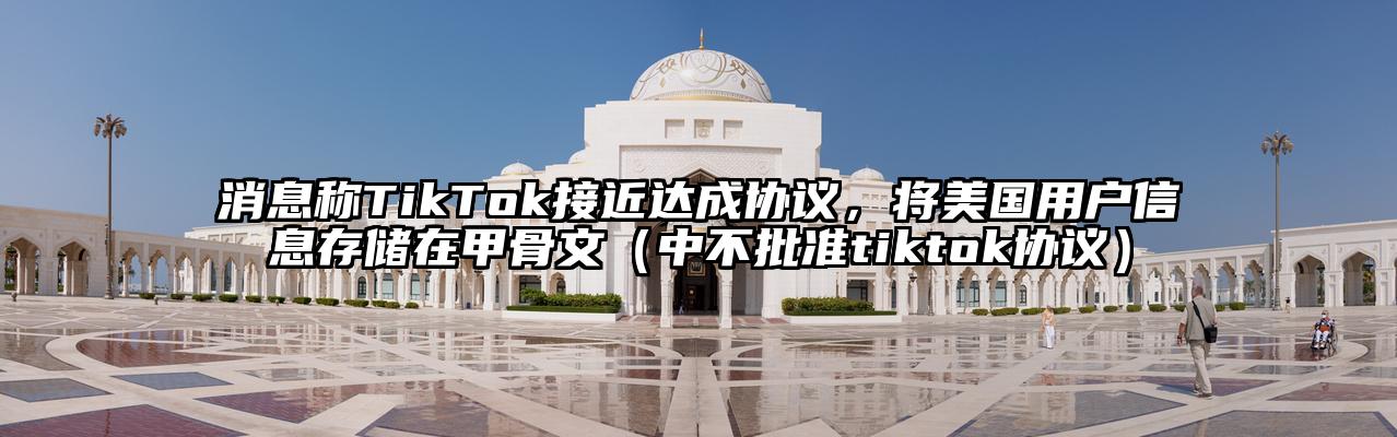 消息称TikTok接近达成协议，将美国用户信息存储在甲骨文（中不批准tiktok协议）