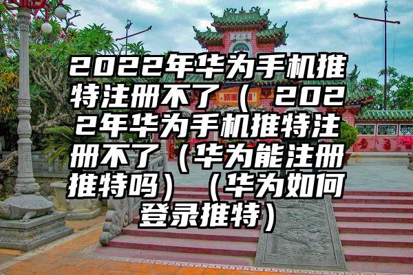 2022年华为手机推特注册不了（ 2022年华为手机推特注册不了（华为能注册推特吗）（华为如何登录推特）