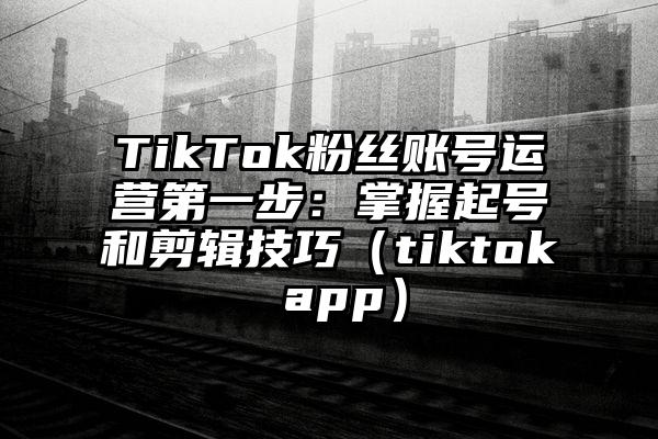 TikTok粉丝账号运营第一步：掌握起号和剪辑技巧（tiktok app）