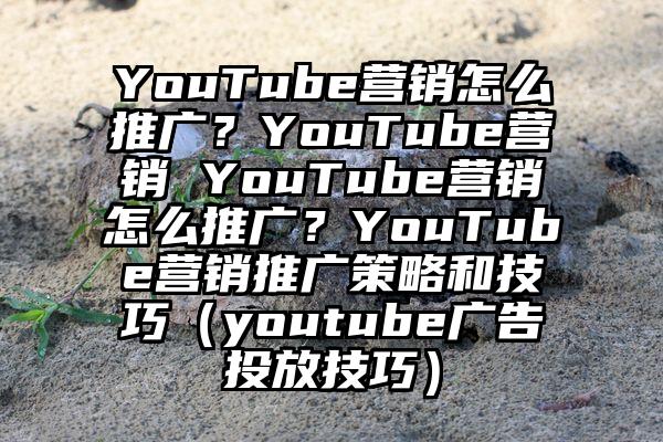 YouTube营销怎么推广？YouTube营销 YouTube营销怎么推广？YouTube营销推广策略和技巧（youtube广告投放技巧）