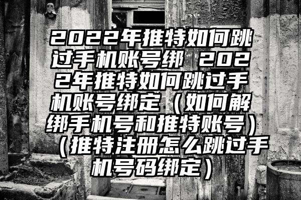 2022年推特如何跳过手机账号绑 2022年推特如何跳过手机账号绑定（如何解绑手机号和推特账号）（推特注册怎么跳过手机号码绑定）