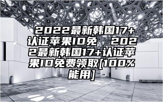 ​2022最新韩国17+认证苹果ID免 ​2022最新韩国17+认证苹果ID免费领取[100%能用]