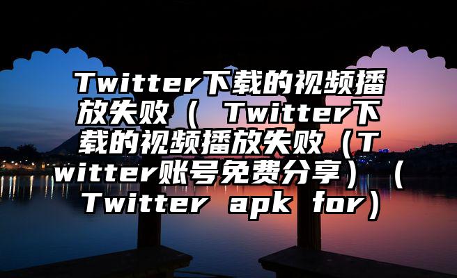 Twitter下载的视频播放失败（ Twitter下载的视频播放失败（Twitter账号免费分享）（Twitter apk for）