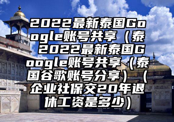 2022最新泰国Google账号共享（泰 2022最新泰国Google账号共享（泰国谷歌账号分享）（企业社保交20年退休工资是多少）