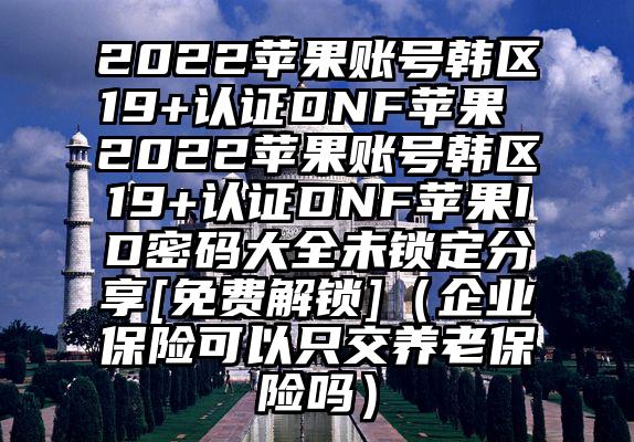 2022苹果账号韩区19+认证DNF苹果 2022苹果账号韩区19+认证DNF苹果ID密码大全未锁定分享[免费解锁]（企业保险可以只交养老保险吗）