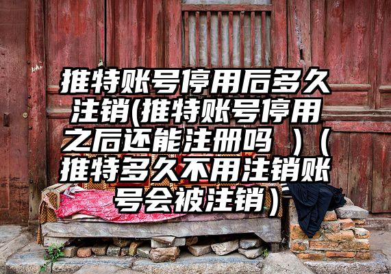 推特账号停用后多久注销(推特账号停用之后还能注册吗 )（推特多久不用注销账号会被注销）