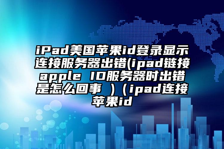 iPad美国苹果id登录显示连接服务器出错(ipad链接apple ID服务器时出错是怎么回事 )（ipad连接苹果id