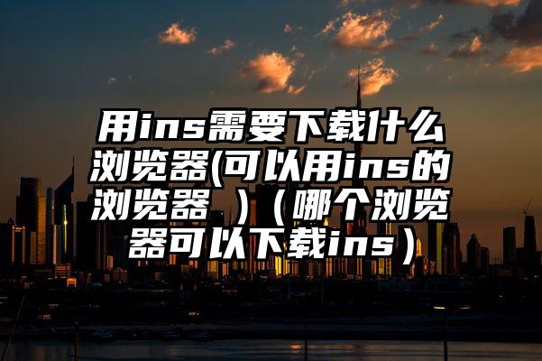 用ins需要下载什么浏览器(可以用ins的浏览器 )（哪个浏览器可以下载ins）