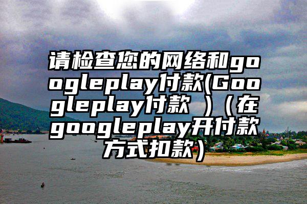 请检查您的网络和googleplay付款(Googleplay付款 )（在googleplay开付款方式扣款）