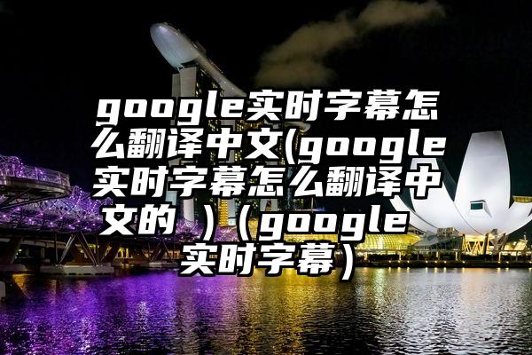 google实时字幕怎么翻译中文(google实时字幕怎么翻译中文的 )（google 实时字幕）