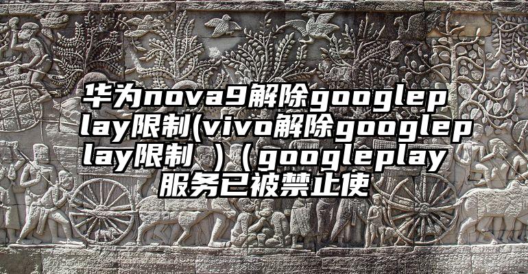 华为nova9解除googleplay限制(vivo解除googleplay限制 )（googleplay服务已被禁止使