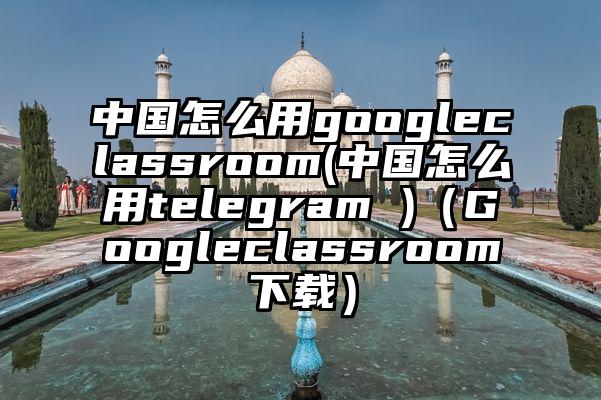 中国怎么用googleclassroom(中国怎么用telegram )（Googleclassroom下载）