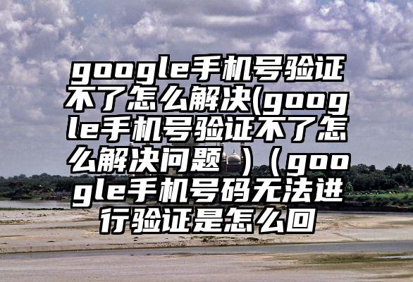 google手机号验证不了怎么解决(google手机号验证不了怎么解决问题 )（google手机号码无法进行验证是怎么回