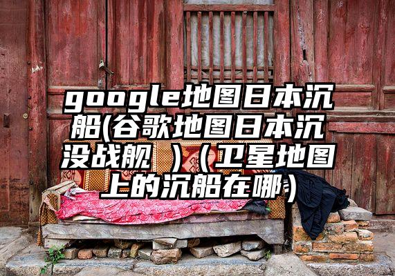 google地图日本沉船(谷歌地图日本沉没战舰 )（卫星地图上的沉船在哪）