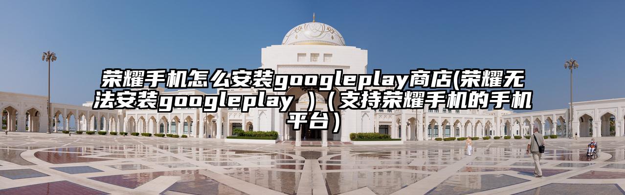 荣耀手机怎么安装googleplay商店(荣耀无法安装googleplay )（支持荣耀手机的手机平台）