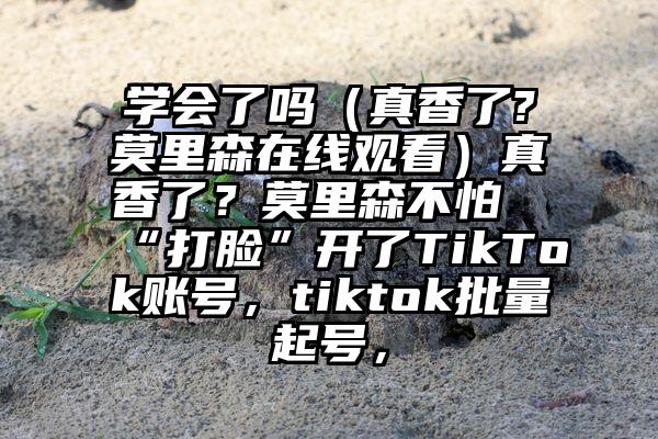 学会了吗（真香了?莫里森在线观看）真香了？莫里森不怕“打脸”开了TikTok账号，tiktok批量起号，