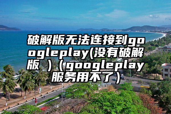 破解版无法连接到googleplay(没有破解版 )（googleplay服务用不了）