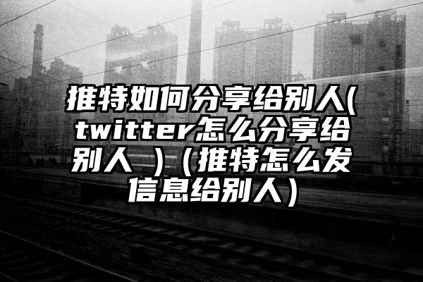 推特如何分享给别人(twitter怎么分享给别人 )（推特怎么发信息给别人）
