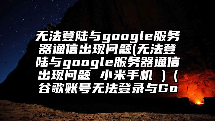 无法登陆与google服务器通信出现问题(无法登陆与google服务器通信出现问题 小米手机 )（谷歌账号无法登录与Go