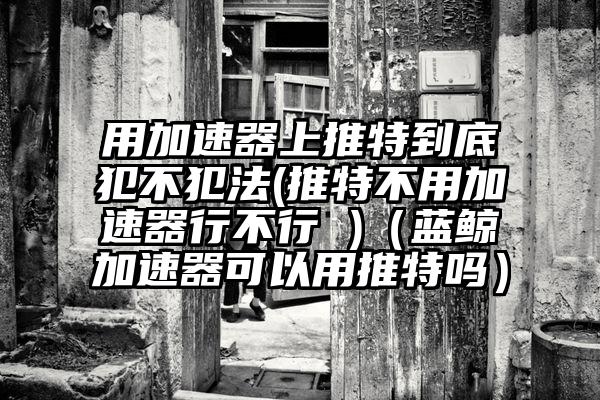 用加速器上推特到底犯不犯法(推特不用加速器行不行 )（蓝鲸加速器可以用推特吗）
