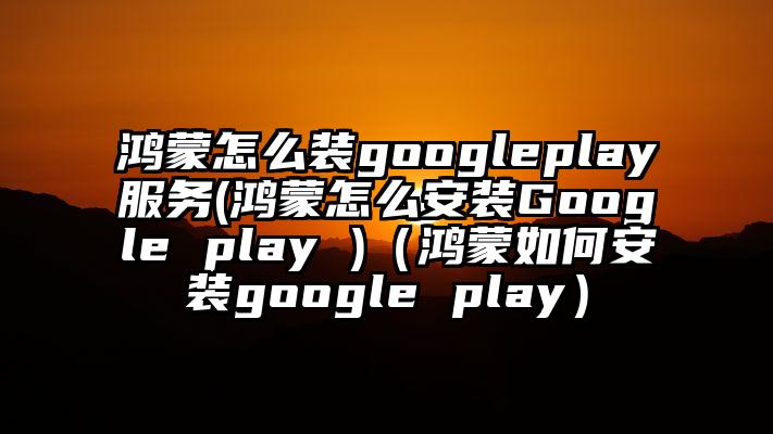 鸿蒙怎么装googleplay服务(鸿蒙怎么安装Google play )（鸿蒙如何安装google play）