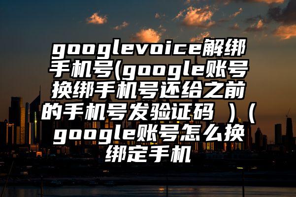 googlevoice解绑手机号(google账号换绑手机号还给之前的手机号发验证码 )（google账号怎么换绑定手机