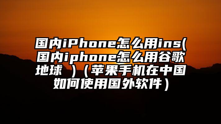 国内iPhone怎么用ins(国内iphone怎么用谷歌地球 )（苹果手机在中国如何使用国外软件）