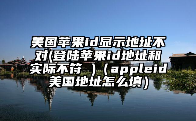 美国苹果id显示地址不对(登陆苹果id地址和实际不符 )（appleid美国地址怎么填）