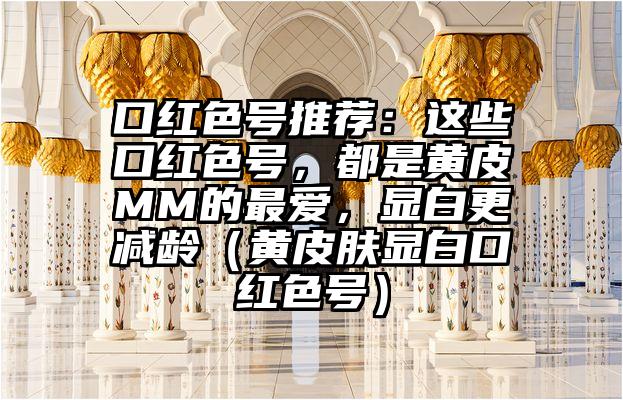 口红色号推荐：这些口红色号，都是黄皮MM的最爱，显白更减龄（黄皮肤显白口红色号）