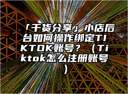 「干货分享」小店后台如何操作绑定TIKTOK账号？（Tiktok怎么注册账号）