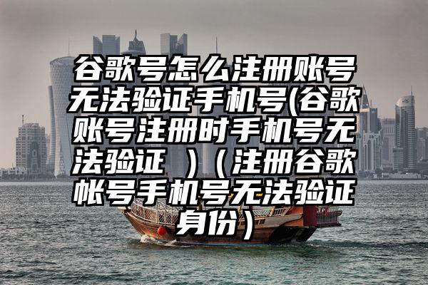 谷歌号怎么注册账号无法验证手机号(谷歌账号注册时手机号无法验证 )（注册谷歌帐号手机号无法验证身份）