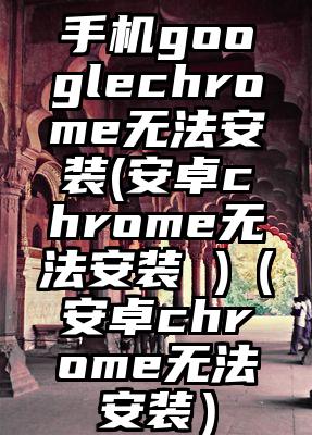 手机googlechrome无法安装(安卓chrome无法安装 )（安卓chrome无法安装）