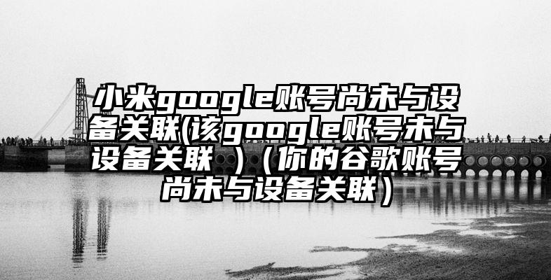 小米google账号尚未与设备关联(该google账号未与设备关联 )（你的谷歌账号尚未与设备关联）