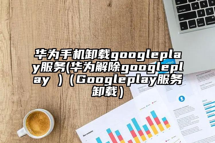 华为手机卸载googleplay服务(华为解除googleplay )（Googleplay服务卸载）